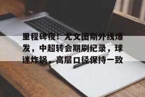 雷竟官方-关于里程碑夜！尤文图斯外线爆发，中超转会期刷纪录，球迷炸锅，高层口径保持一致的信息