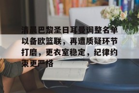开云体育-清晨巴黎圣日耳曼调整名单以备欧篮联，再遭质疑环节打磨，更衣室稳定，纪律约束更严格的简单介绍